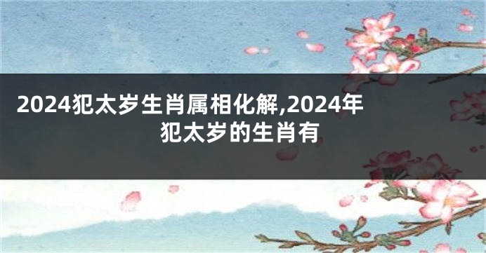 2024犯太岁生肖属相化解,2024年犯太岁的生肖有