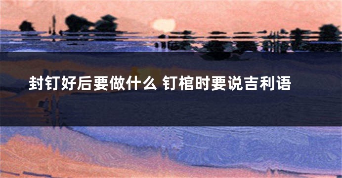 封钉好后要做什么 钉棺时要说吉利语