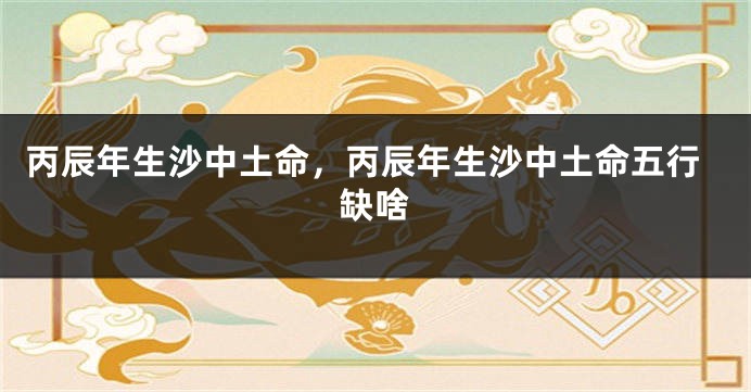 丙辰年生沙中土命，丙辰年生沙中土命五行缺啥