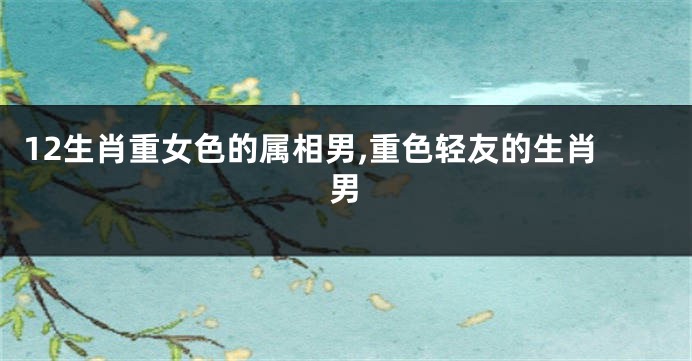 12生肖重女色的属相男,重色轻友的生肖男
