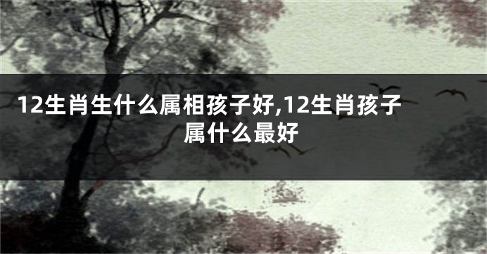 12生肖生什么属相孩子好,12生肖孩子属什么最好