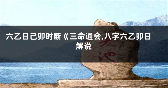 六乙日己卯时断《三命通会,八字六乙卯日解说