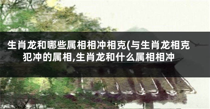 生肖龙和哪些属相相冲相克(与生肖龙相克犯冲的属相,生肖龙和什么属相相冲