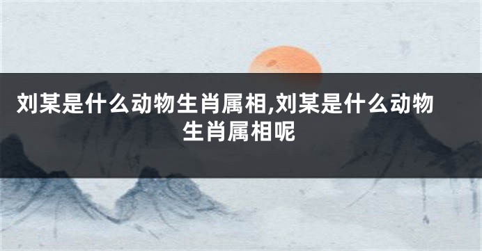 刘某是什么动物生肖属相,刘某是什么动物生肖属相呢