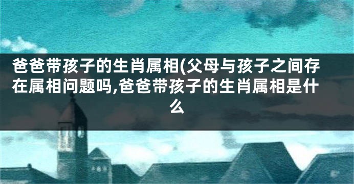 爸爸带孩子的生肖属相(父母与孩子之间存在属相问题吗,爸爸带孩子的生肖属相是什么