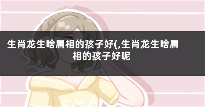 生肖龙生啥属相的孩子好(,生肖龙生啥属相的孩子好呢