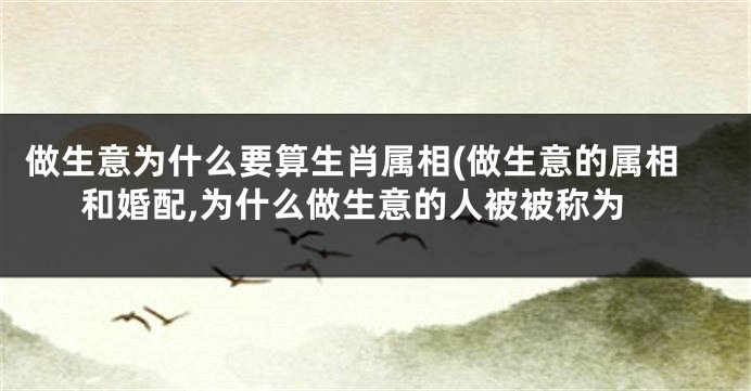 做生意为什么要算生肖属相(做生意的属相和婚配,为什么做生意的人被被称为