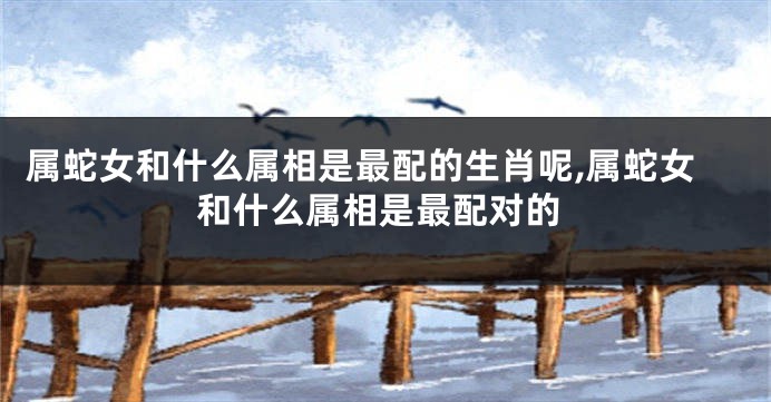属蛇女和什么属相是最配的生肖呢,属蛇女和什么属相是最配对的