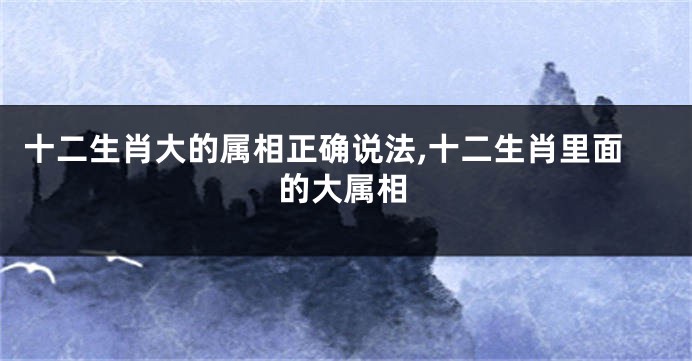 十二生肖大的属相正确说法,十二生肖里面的大属相
