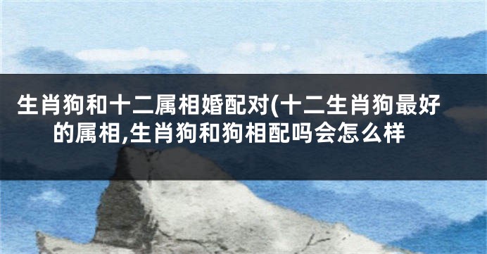 生肖狗和十二属相婚配对(十二生肖狗最好的属相,生肖狗和狗相配吗会怎么样