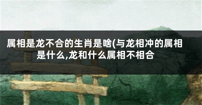 属相是龙不合的生肖是啥(与龙相冲的属相是什么,龙和什么属相不相合