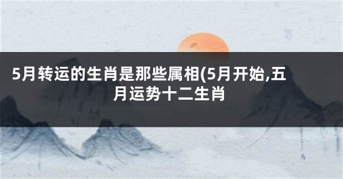 5月转运的生肖是那些属相(5月开始,五月运势十二生肖