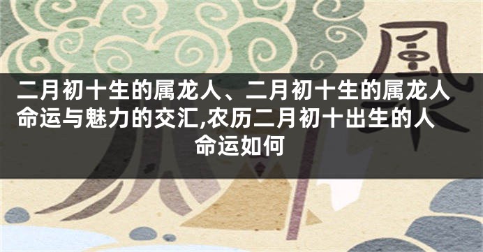 二月初十生的属龙人、二月初十生的属龙人命运与魅力的交汇,农历二月初十出生的人命运如何
