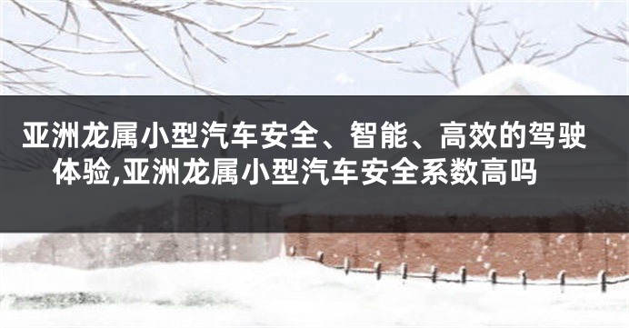 亚洲龙属小型汽车安全、智能、高效的驾驶体验,亚洲龙属小型汽车安全系数高吗