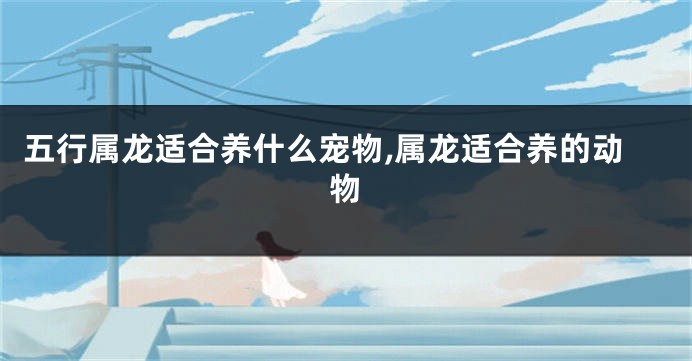 五行属龙适合养什么宠物,属龙适合养的动物