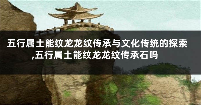 五行属土能纹龙龙纹传承与文化传统的探索,五行属土能纹龙龙纹传承石吗
