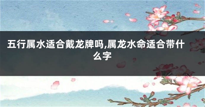 五行属水适合戴龙牌吗,属龙水命适合带什么字