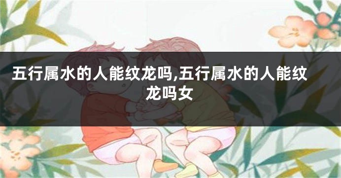 五行属水的人能纹龙吗,五行属水的人能纹龙吗女