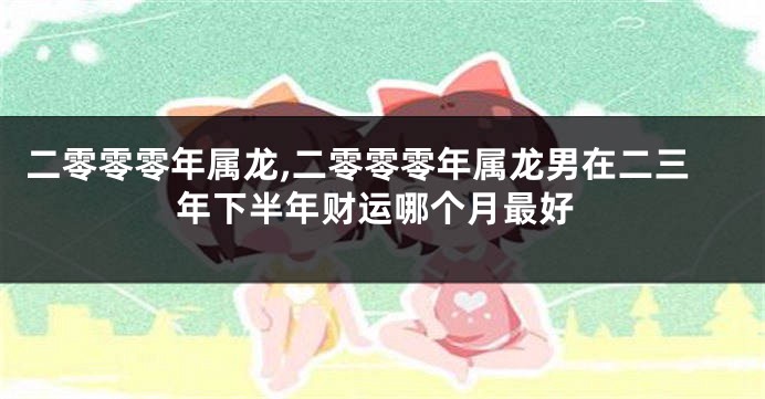 二零零零年属龙,二零零零年属龙男在二三年下半年财运哪个月最好
