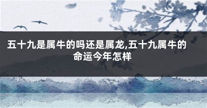 五十九是属牛的吗还是属龙,五十九属牛的命运今年怎样