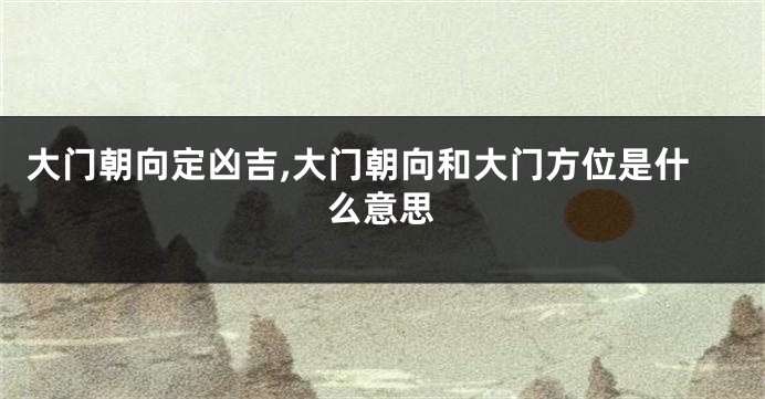 大门朝向定凶吉,大门朝向和大门方位是什么意思