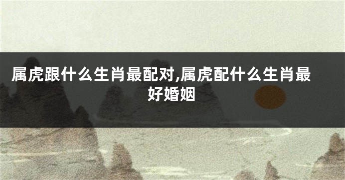 属虎跟什么生肖最配对,属虎配什么生肖最好婚姻