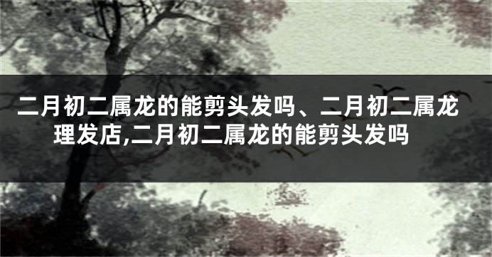 二月初二属龙的能剪头发吗、二月初二属龙理发店,二月初二属龙的能剪头发吗