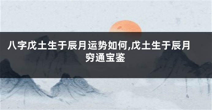 八字戊土生于辰月运势如何,戊土生于辰月穷通宝鉴