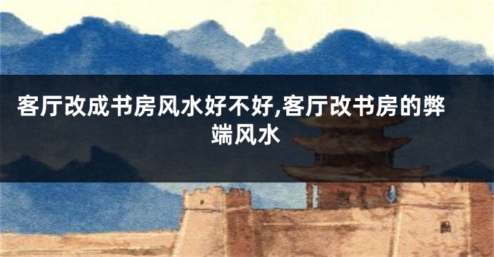 客厅改成书房风水好不好,客厅改书房的弊端风水