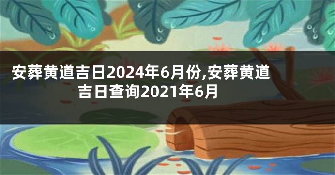 安葬黄道吉日2024年6月份,安葬黄道吉日查询2021年6月
