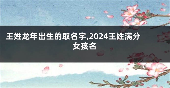 王姓龙年出生的取名字,2024王姓满分女孩名