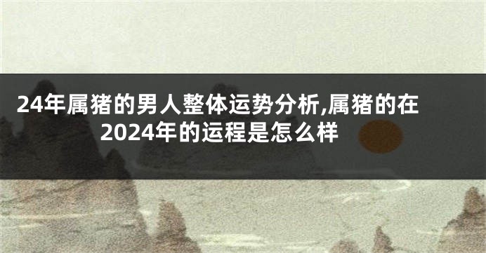 24年属猪的男人整体运势分析,属猪的在2024年的运程是怎么样