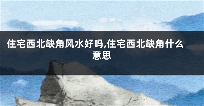 住宅西北缺角风水好吗,住宅西北缺角什么意思