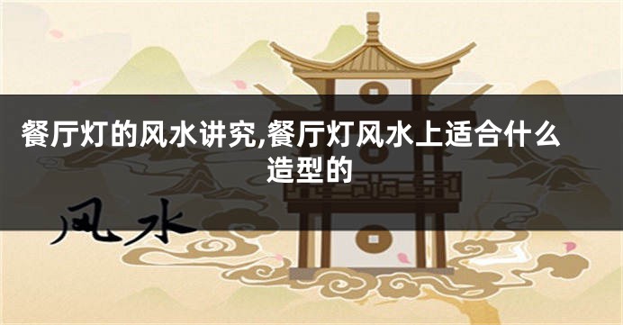 餐厅灯的风水讲究,餐厅灯风水上适合什么造型的