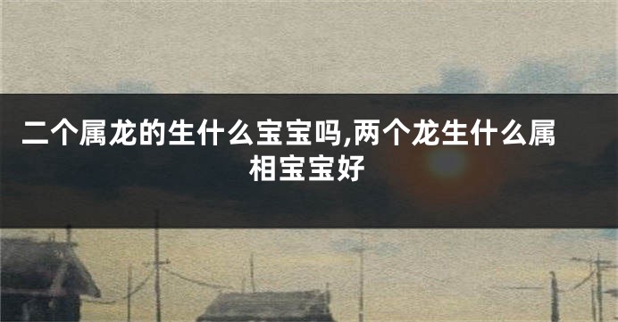 二个属龙的生什么宝宝吗,两个龙生什么属相宝宝好