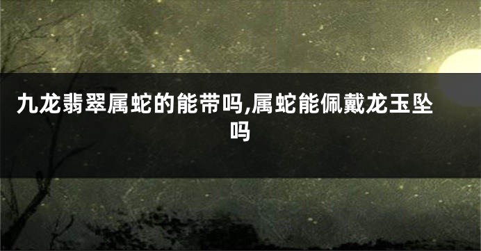 九龙翡翠属蛇的能带吗,属蛇能佩戴龙玉坠吗