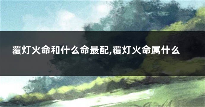 覆灯火命和什么命最配,覆灯火命属什么