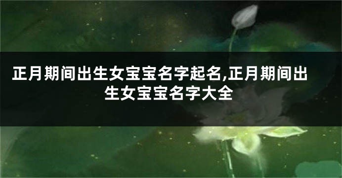 正月期间出生女宝宝名字起名,正月期间出生女宝宝名字大全
