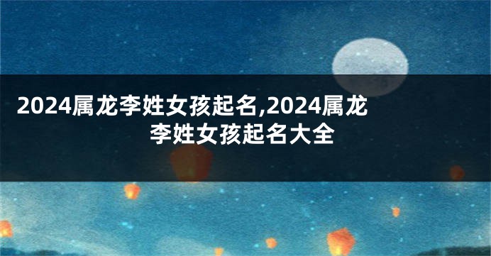 2024属龙李姓女孩起名,2024属龙李姓女孩起名大全