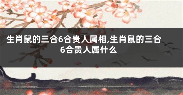 生肖鼠的三合6合贵人属相,生肖鼠的三合6合贵人属什么
