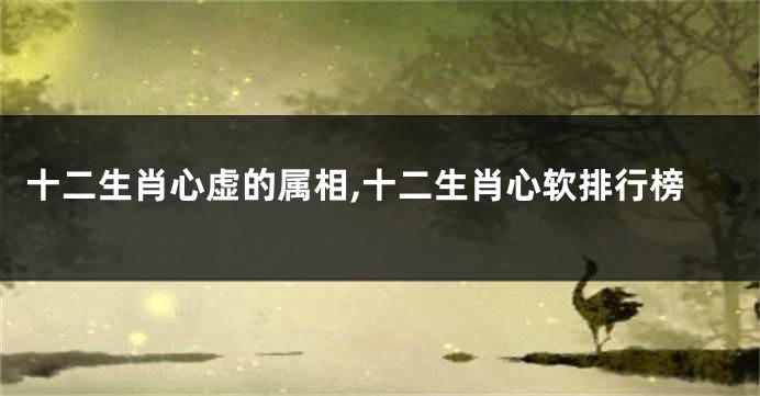 十二生肖心虚的属相,十二生肖心软排行榜