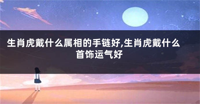 生肖虎戴什么属相的手链好,生肖虎戴什么首饰运气好
