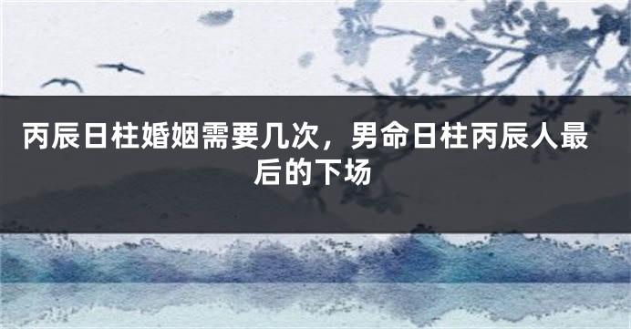丙辰日柱婚姻需要几次，男命日柱丙辰人最后的下场