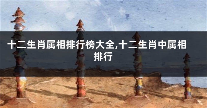 十二生肖属相排行榜大全,十二生肖中属相排行