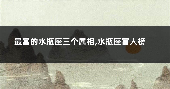 最富的水瓶座三个属相,水瓶座富人榜