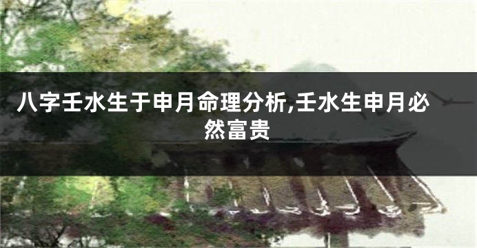 八字壬水生于申月命理分析,壬水生申月必然富贵