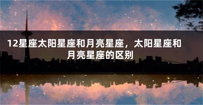 12星座太阳星座和月亮星座，太阳星座和月亮星座的区别