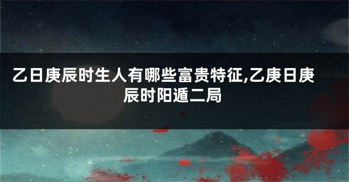 乙日庚辰时生人有哪些富贵特征,乙庚日庚辰时阳遁二局