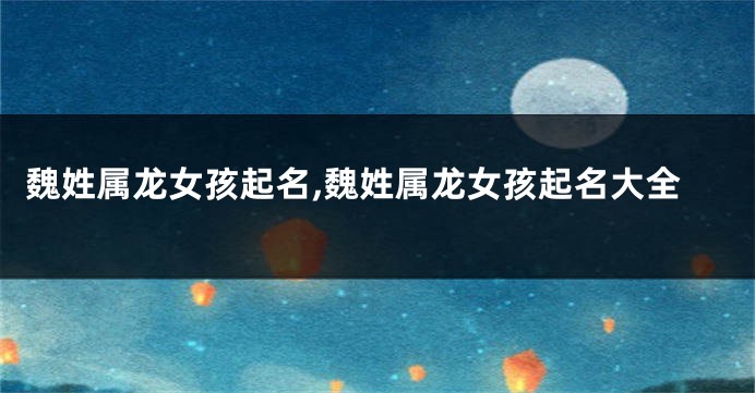 魏姓属龙女孩起名,魏姓属龙女孩起名大全