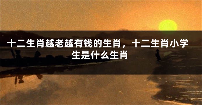 十二生肖越老越有钱的生肖，十二生肖小学生是什么生肖
